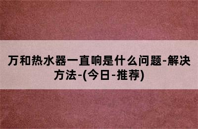 万和热水器一直响是什么问题-解决方法-(今日-推荐)