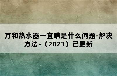 万和热水器一直响是什么问题-解决方法-（2023）已更新