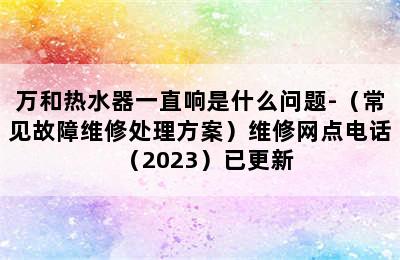 万和热水器一直响是什么问题-（常见故障维修处理方案）维修网点电话（2023）已更新