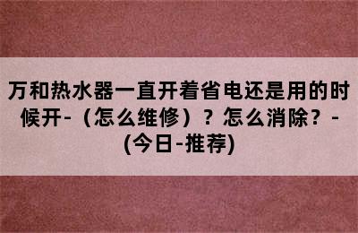 万和热水器一直开着省电还是用的时候开-（怎么维修）？怎么消除？-(今日-推荐)