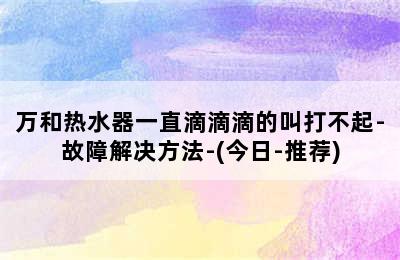 万和热水器一直滴滴滴的叫打不起-故障解决方法-(今日-推荐)