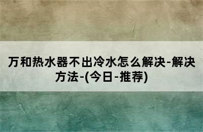 万和热水器不出冷水怎么解决-解决方法-(今日-推荐)