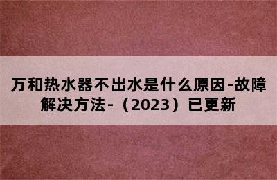 万和热水器不出水是什么原因-故障解决方法-（2023）已更新