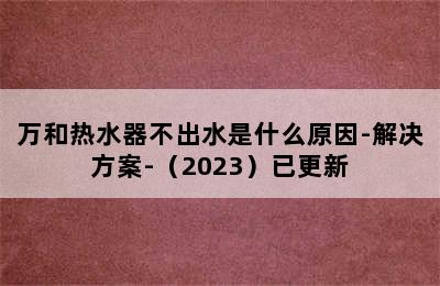 万和热水器不出水是什么原因-解决方案-（2023）已更新