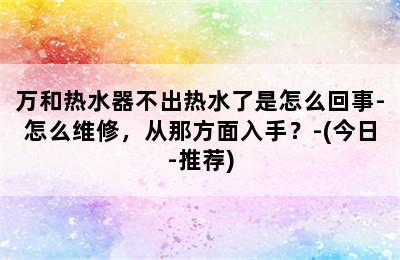 万和热水器不出热水了是怎么回事-怎么维修，从那方面入手？-(今日-推荐)