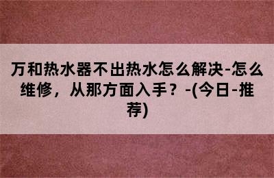 万和热水器不出热水怎么解决-怎么维修，从那方面入手？-(今日-推荐)