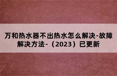 万和热水器不出热水怎么解决-故障解决方法-（2023）已更新