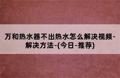 万和热水器不出热水怎么解决视频-解决方法-(今日-推荐)