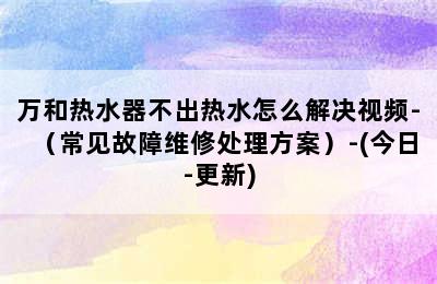 万和热水器不出热水怎么解决视频-（常见故障维修处理方案）-(今日-更新)