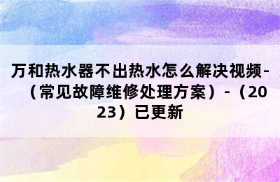 万和热水器不出热水怎么解决视频-（常见故障维修处理方案）-（2023）已更新