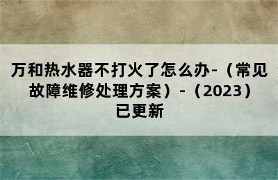 万和热水器不打火了怎么办-（常见故障维修处理方案）-（2023）已更新