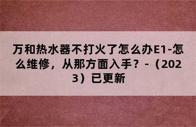 万和热水器不打火了怎么办E1-怎么维修，从那方面入手？-（2023）已更新