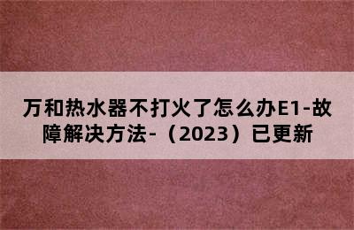 万和热水器不打火了怎么办E1-故障解决方法-（2023）已更新