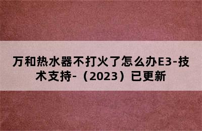 万和热水器不打火了怎么办E3-技术支持-（2023）已更新