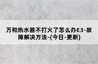 万和热水器不打火了怎么办E3-故障解决方法-(今日-更新)