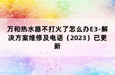 万和热水器不打火了怎么办E3-解决方案维修及电话（2023）已更新