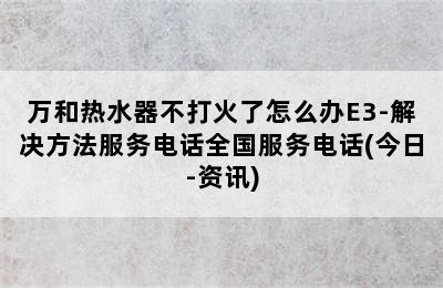 万和热水器不打火了怎么办E3-解决方法服务电话全国服务电话(今日-资讯)