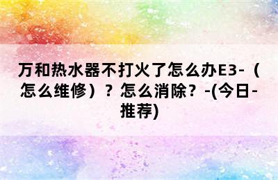 万和热水器不打火了怎么办E3-（怎么维修）？怎么消除？-(今日-推荐)