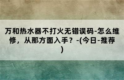 万和热水器不打火无错误码-怎么维修，从那方面入手？-(今日-推荐)