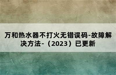 万和热水器不打火无错误码-故障解决方法-（2023）已更新