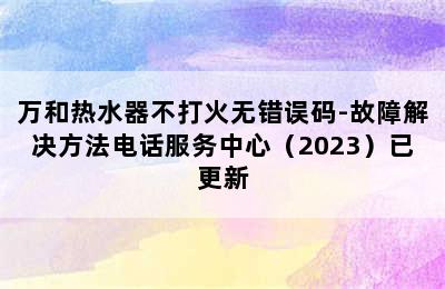 万和热水器不打火无错误码-故障解决方法电话服务中心（2023）已更新