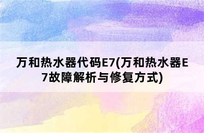 万和热水器代码E7(万和热水器E7故障解析与修复方式)