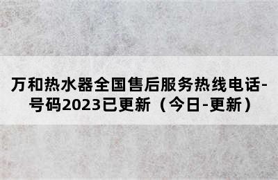 万和热水器全国售后服务热线电话-号码2023已更新（今日-更新）