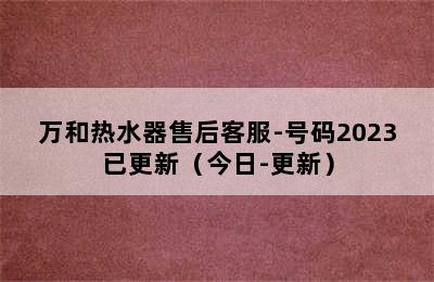 万和热水器售后客服-号码2023已更新（今日-更新）