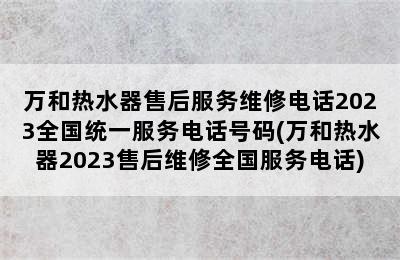 万和热水器售后服务维修电话2023全国统一服务电话号码(万和热水器2023售后维修全国服务电话)