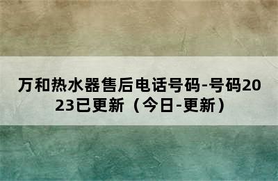 万和热水器售后电话号码-号码2023已更新（今日-更新）