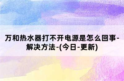 万和热水器打不开电源是怎么回事-解决方法-(今日-更新)