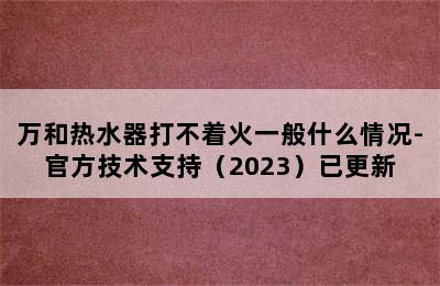 万和热水器打不着火一般什么情况-官方技术支持（2023）已更新