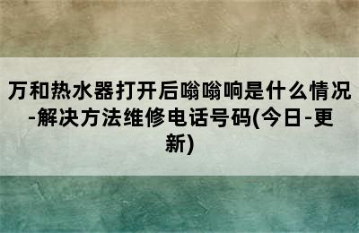 万和热水器打开后嗡嗡响是什么情况-解决方法维修电话号码(今日-更新)