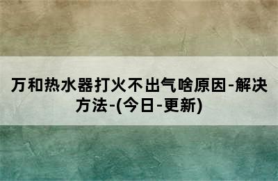 万和热水器打火不出气啥原因-解决方法-(今日-更新)