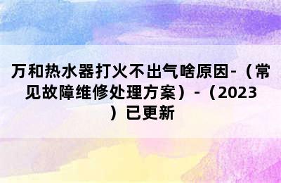 万和热水器打火不出气啥原因-（常见故障维修处理方案）-（2023）已更新