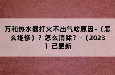 万和热水器打火不出气啥原因-（怎么维修）？怎么消除？-（2023）已更新