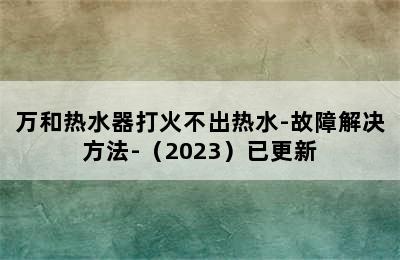 万和热水器打火不出热水-故障解决方法-（2023）已更新