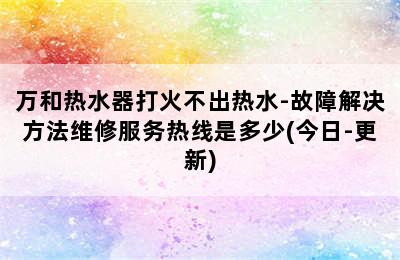 万和热水器打火不出热水-故障解决方法维修服务热线是多少(今日-更新)