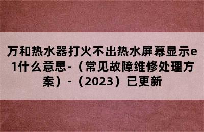 万和热水器打火不出热水屏幕显示e1什么意思-（常见故障维修处理方案）-（2023）已更新