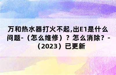 万和热水器打火不起,出E1是什么问题-（怎么维修）？怎么消除？-（2023）已更新