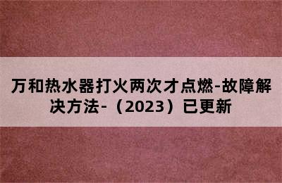 万和热水器打火两次才点燃-故障解决方法-（2023）已更新