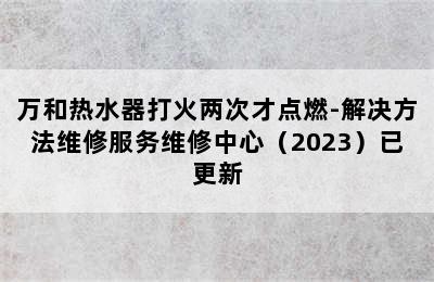 万和热水器打火两次才点燃-解决方法维修服务维修中心（2023）已更新