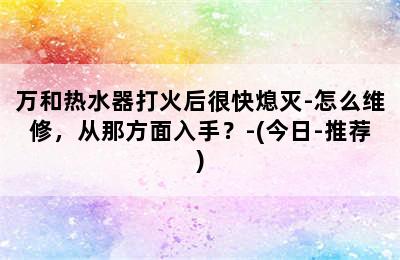 万和热水器打火后很快熄灭-怎么维修，从那方面入手？-(今日-推荐)