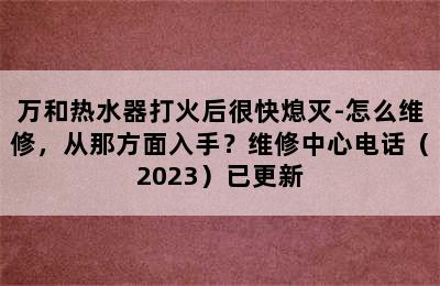 万和热水器打火后很快熄灭-怎么维修，从那方面入手？维修中心电话（2023）已更新