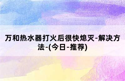 万和热水器打火后很快熄灭-解决方法-(今日-推荐)