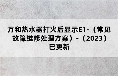 万和热水器打火后显示E1-（常见故障维修处理方案）-（2023）已更新