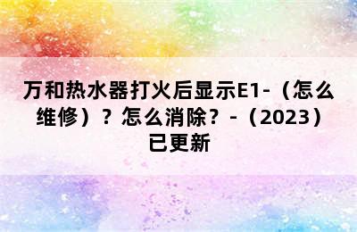 万和热水器打火后显示E1-（怎么维修）？怎么消除？-（2023）已更新