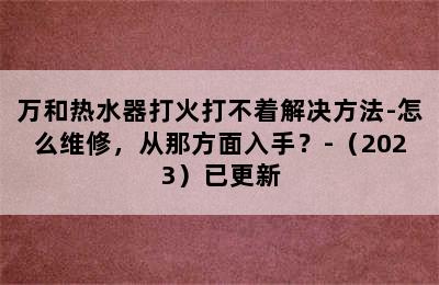 万和热水器打火打不着解决方法-怎么维修，从那方面入手？-（2023）已更新