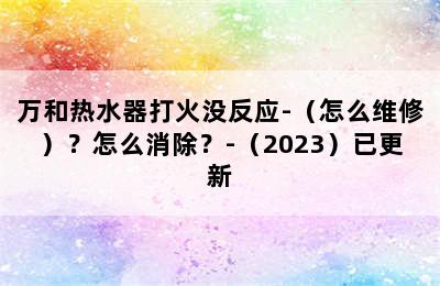 万和热水器打火没反应-（怎么维修）？怎么消除？-（2023）已更新