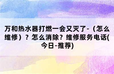 万和热水器打燃一会又灭了-（怎么维修）？怎么消除？维修服务电话(今日-推荐)